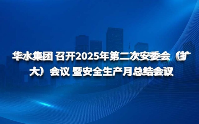 華水集團(tuán) 召開(kāi)2025年第二次安委會(huì)（擴(kuò)大）會(huì)議 暨安全生產(chǎn)月總結(jié)會(huì)議
